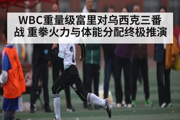 WBC重量级富里对乌西克三番战 重拳火力与体能分配终极推演