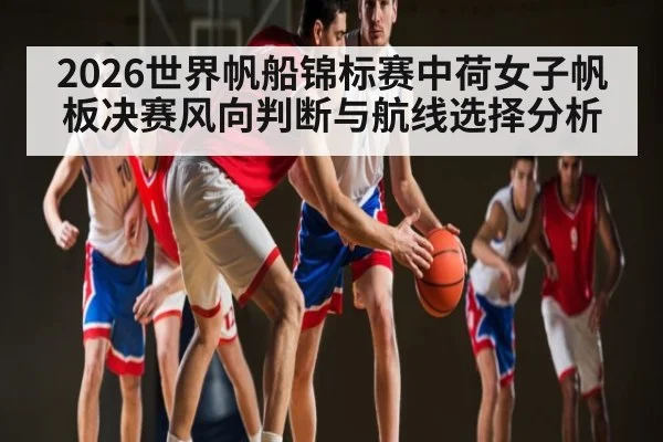 2026世界帆船锦标赛中荷女子帆板决赛风向判断与航线选择分析